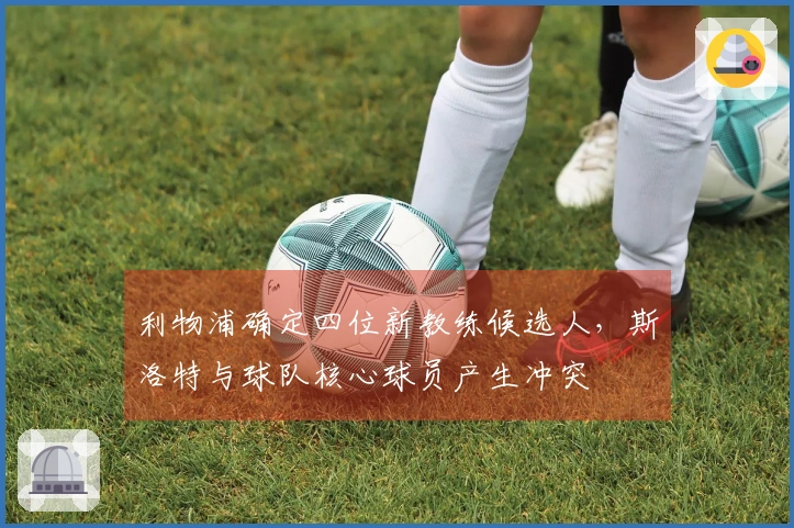 利物浦确定四位新教练候选人，斯洛特与球队核心球员产生冲突